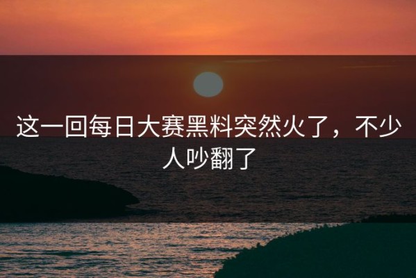 这一回每日大赛黑料突然火了，不少人吵翻了