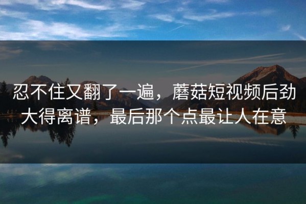 忍不住又翻了一遍，蘑菇短视频后劲大得离谱，最后那个点最让人在意