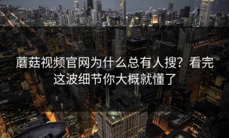 蘑菇视频官网为什么总有人搜？看完这波细节你大概就懂了