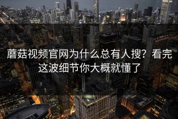蘑菇视频官网为什么总有人搜？看完这波细节你大概就懂了