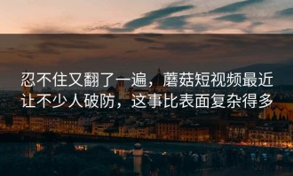 忍不住又翻了一遍，蘑菇短视频最近让不少人破防，这事比表面复杂得多