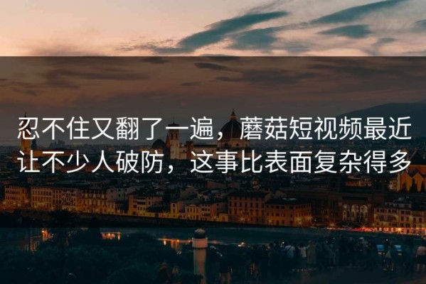 忍不住又翻了一遍，蘑菇短视频最近让不少人破防，这事比表面复杂得多