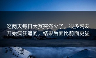 这两天每日大赛突然火了，很多网友开始疯狂追问，结果后面比前面更猛