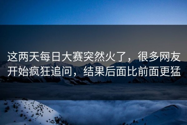 这两天每日大赛突然火了，很多网友开始疯狂追问，结果后面比前面更猛