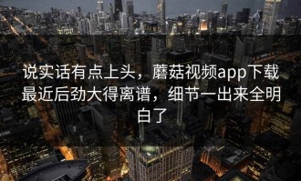 说实话有点上头，蘑菇视频app下载最近后劲大得离谱，细节一出来全明白了