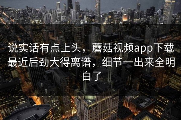 说实话有点上头，蘑菇视频app下载最近后劲大得离谱，细节一出来全明白了