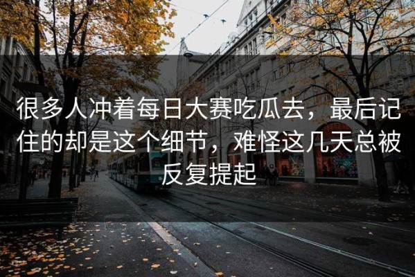 很多人冲着每日大赛吃瓜去，最后记住的却是这个细节，难怪这几天总被反复提起
