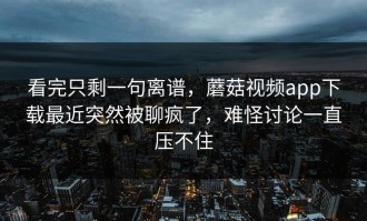 看完只剩一句离谱，蘑菇视频app下载最近突然被聊疯了，难怪讨论一直压不住