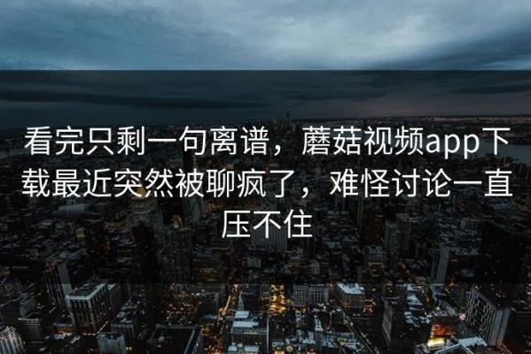 看完只剩一句离谱，蘑菇视频app下载最近突然被聊疯了，难怪讨论一直压不住