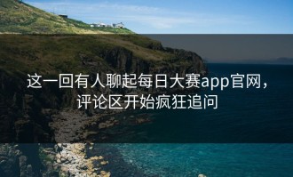这一回有人聊起每日大赛app官网，评论区开始疯狂追问