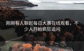 刚刚有人聊起每日大赛在线观看，不少人开始疯狂追问