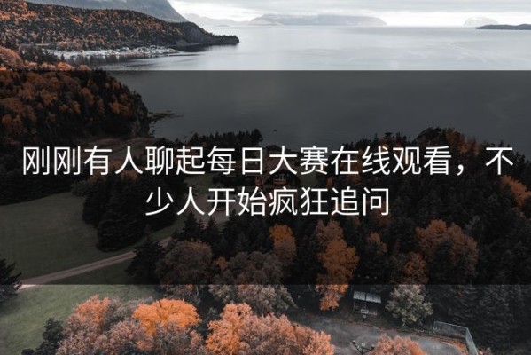 刚刚有人聊起每日大赛在线观看，不少人开始疯狂追问