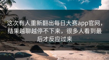 这次有人重新翻出每日大赛app官网，结果越聊越停不下来，很多人看到最后才反应过来