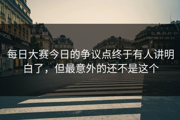 每日大赛今日的争议点终于有人讲明白了，但最意外的还不是这个