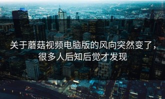 关于蘑菇视频电脑版的风向突然变了，很多人后知后觉才发现