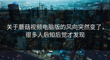 关于蘑菇视频电脑版的风向突然变了，很多人后知后觉才发现