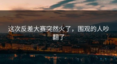 这次反差大赛突然火了，围观的人吵翻了