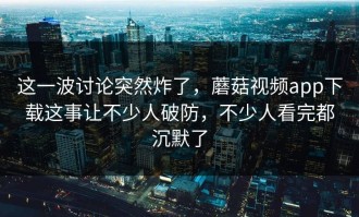 这一波讨论突然炸了，蘑菇视频app下载这事让不少人破防，不少人看完都沉默了