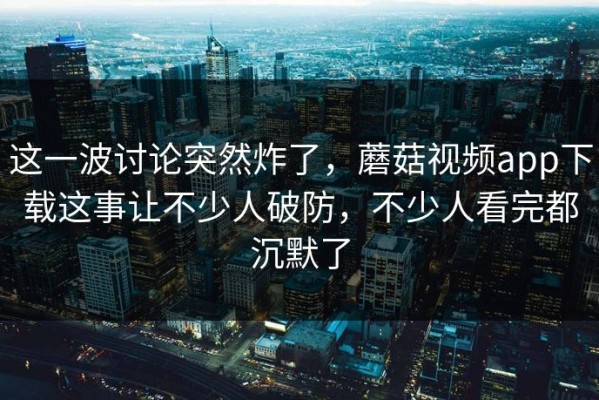 这一波讨论突然炸了，蘑菇视频app下载这事让不少人破防，不少人看完都沉默了