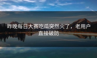 昨晚每日大赛吃瓜突然火了，老用户直接破防