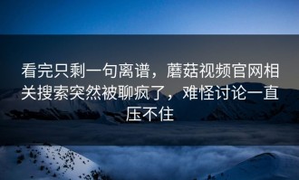 看完只剩一句离谱，蘑菇视频官网相关搜索突然被聊疯了，难怪讨论一直压不住