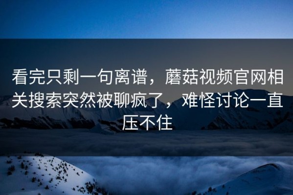 看完只剩一句离谱，蘑菇视频官网相关搜索突然被聊疯了，难怪讨论一直压不住