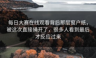 每日大赛在线观看背后那层窗户纸，被这次直接捅开了，很多人看到最后才反应过来