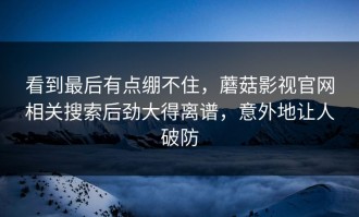 看到最后有点绷不住，蘑菇影视官网相关搜索后劲大得离谱，意外地让人破防