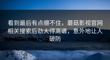 看到最后有点绷不住，蘑菇影视官网相关搜索后劲大得离谱，意外地让人破防