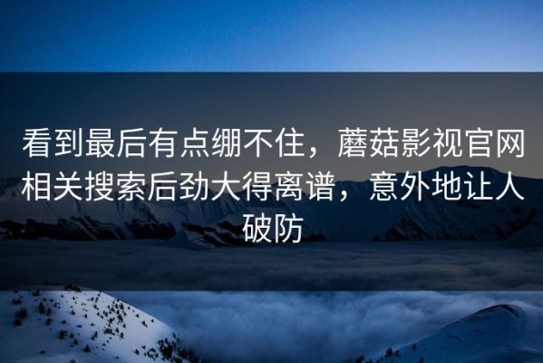 看到最后有点绷不住，蘑菇影视官网相关搜索后劲大得离谱，意外地让人破防