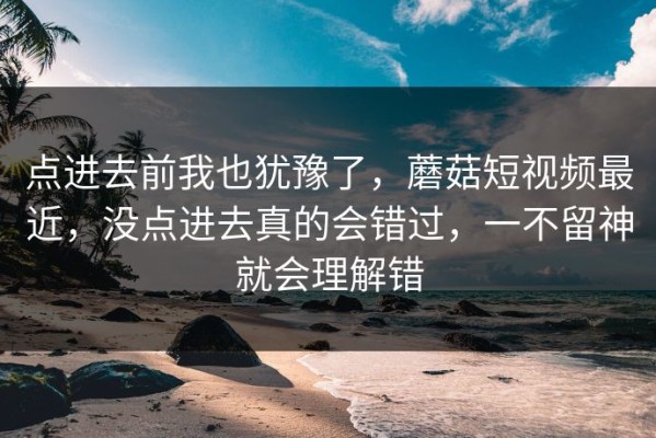 点进去前我也犹豫了，蘑菇短视频最近，没点进去真的会错过，一不留神就会理解错