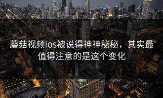 蘑菇视频ios被说得神神秘秘，其实最值得注意的是这个变化