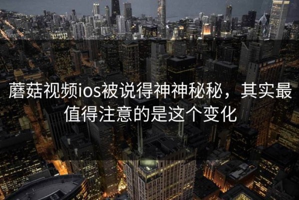 蘑菇视频ios被说得神神秘秘，其实最值得注意的是这个变化