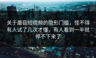 关于蘑菇短视频的隐形门槛，怪不得有人试了几次才懂，有人看到一半就停不下来了