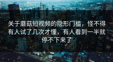 关于蘑菇短视频的隐形门槛，怪不得有人试了几次才懂，有人看到一半就停不下来了