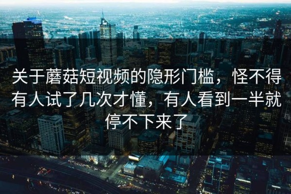 关于蘑菇短视频的隐形门槛，怪不得有人试了几次才懂，有人看到一半就停不下来了