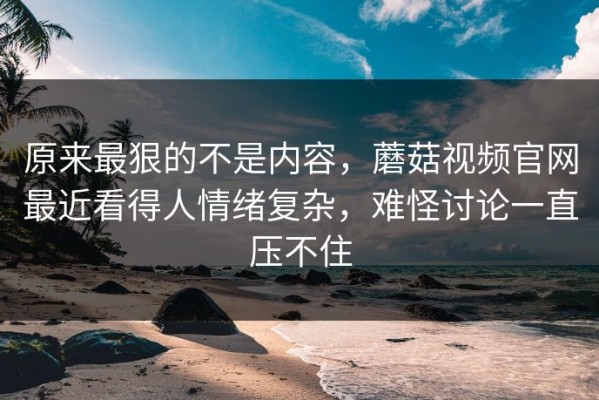 原来最狠的不是内容，蘑菇视频官网最近看得人情绪复杂，难怪讨论一直压不住