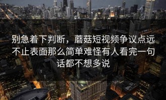 别急着下判断，蘑菇短视频争议点远不止表面那么简单难怪有人看完一句话都不想多说