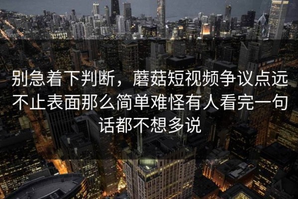 别急着下判断，蘑菇短视频争议点远不止表面那么简单难怪有人看完一句话都不想多说