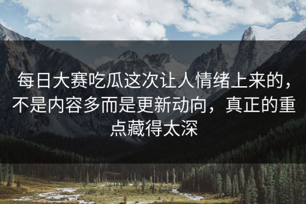 每日大赛吃瓜这次让人情绪上来的，不是内容多而是更新动向，真正的重点藏得太深