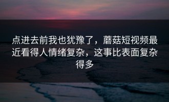 点进去前我也犹豫了，蘑菇短视频最近看得人情绪复杂，这事比表面复杂得多