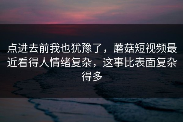 点进去前我也犹豫了，蘑菇短视频最近看得人情绪复杂，这事比表面复杂得多