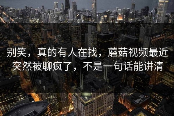 别笑，真的有人在找，蘑菇视频最近突然被聊疯了，不是一句话能讲清
