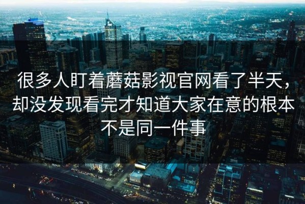 很多人盯着蘑菇影视官网看了半天，却没发现看完才知道大家在意的根本不是同一件事