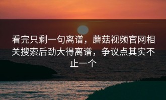 看完只剩一句离谱，蘑菇视频官网相关搜索后劲大得离谱，争议点其实不止一个