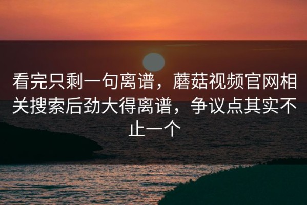 看完只剩一句离谱，蘑菇视频官网相关搜索后劲大得离谱，争议点其实不止一个
