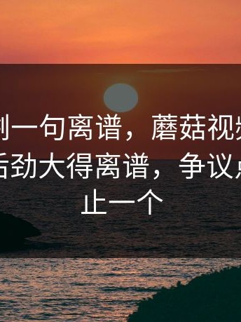 看完只剩一句离谱，蘑菇视频官网相关搜索后劲大得离谱，争议点其实不止一个