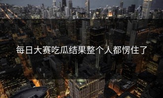 每日大赛吃瓜结果整个人都愣住了