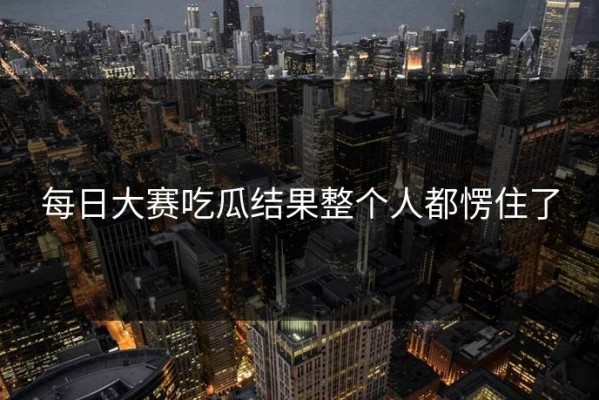 每日大赛吃瓜结果整个人都愣住了