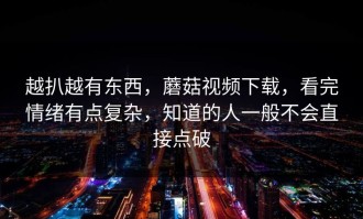 越扒越有东西，蘑菇视频下载，看完情绪有点复杂，知道的人一般不会直接点破